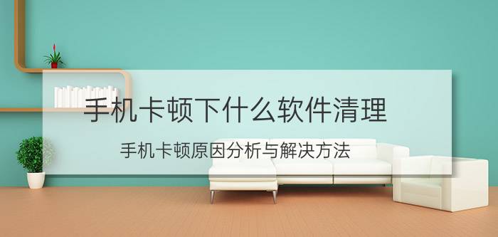 手机卡顿下什么软件清理 手机卡顿原因分析与解决方法